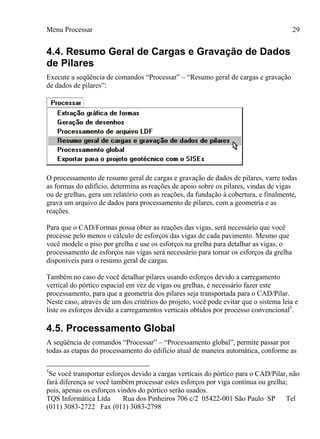 Menu Processar
TQS Informática Ltda Rua dos Pinheiros 706 c/2 05422-001 São Paulo SP Tel
(011) 3083-2722 Fax (011) 3083-2798
29
4.4. Resumo Geral de Cargas e Gravação de Dados
de Pilares
Execute a seqüência de comandos “Processar” – “Resumo geral de cargas e gravação
de dados de pilares”:
O processamento de resumo geral de cargas e gravação de dados de pilares, varre todas
as formas do edifício, determina as reações de apoio sobre os pilares, vindas de vigas
ou de grelhas, gera um relatório com as reações, da fundação à cobertura, e finalmente,
grava um arquivo de dados para processamento de pilares, com a geometria e as
reações.
Para que o CAD/Formas possa obter as reações das vigas, será necessário que você
processe pelo menos o cálculo de esforços das vigas de cada pavimento. Mesmo que
você modele o piso por grelha e use os esforços na grelha para detalhar as vigas, o
processamento de esforços nas vigas será necessário para tornar os esforços da grelha
disponíveis para o resumo geral de cargas.
Também no caso de você detalhar pilares usando esforços devido a carregamento
vertical do pórtico espacial em vez de vigas ou grelhas, é necessário fazer este
processamento, para que a geometria dos pilares seja transportada para o CAD/Pilar.
Neste caso, através de um dos critérios do projeto, você pode evitar que o sistema leia e
liste os esforços devido a carregamentos verticais obtidos por processo convencional5
.
4.5. Processamento Global
A seqüência de comandos “Processar” – “Processamento global”, permite passar por
todas as etapas do processamento do edifício atual de maneira automática, conforme as
5
Se você transportar esforços devido a cargas verticais do pórtico para o CAD/Pilar, não
fará diferença se você também processar estes esforços por viga contínua ou grelha;
pois, apenas os esforços vindos do pórtico serão usados.
 