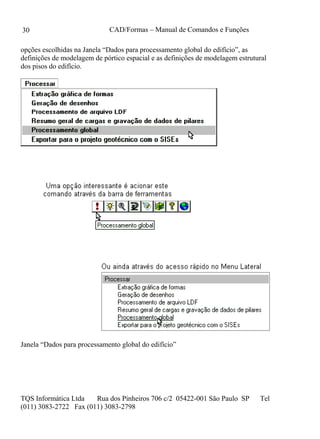 CAD/Formas – Manual de Comandos e Funções
TQS Informática Ltda Rua dos Pinheiros 706 c/2 05422-001 São Paulo SP Tel
(011) 3083-2722 Fax (011) 3083-2798
30
opções escolhidas na Janela “Dados para processamento global do edifício”, as
definições de modelagem de pórtico espacial e as definições de modelagem estrutural
dos pisos do edifício.
Janela “Dados para processamento global do edifício”
 