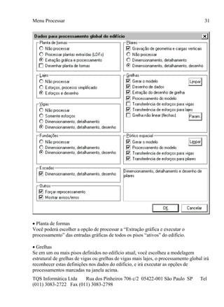 Menu Processar
TQS Informática Ltda Rua dos Pinheiros 706 c/2 05422-001 São Paulo SP Tel
(011) 3083-2722 Fax (011) 3083-2798
31
 Planta de formas
Você poderá escolher a opção de processar a “Extração gráfica e executar o
processamento” das entradas gráficas de todos os pisos “ativos” do edifício.
 Grelhas
Se em um ou mais pisos definidos no edifício atual, você escolheu a modelagem
estrutural de grelhas de vigas ou grelhas de vigas mais lajes, o processamento global irá
reconhecer estas definições nos dados do edifício, e irá executar as opções de
processamentos marcadas na janela acima.
 