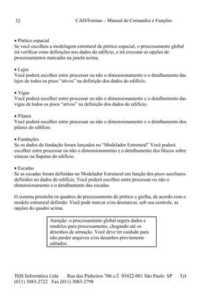 CAD/Formas – Manual de Comandos e Funções
TQS Informática Ltda Rua dos Pinheiros 706 c/2 05422-001 São Paulo SP Tel
(011) 3083-2722 Fax (011) 3083-2798
32
 Pórtico espacial
Se você escolheu a modelagem estrutural de pórtico espacial, o processamento global
irá verificar estas definições nos dados do edifício, e irá executar as opções de
processamentos marcadas na janela acima.
 Lajes
Você poderá escolher entre processar ou não o dimensionamento e o detalhamento das
lajes de todos os pisos “ativos” na definição dos dados do edifício.
 Vigas
Você poderá escolher entre processar ou não o dimensionamento e o detalhamento das
vigas de todos os pisos “ativos” na definição dos dados do edifício.
 Pilares
Você poderá escolher entre processar ou não o dimensionamento e o detalhamento dos
pilares do edifício.
 Fundações
Se os dados da fundação foram lançados no “Modelador Estrutural” Você poderá
escolher entre processar ou não o dimensionamento e o detalhamento dos blocos sobre
estacas ou Sapatas do edifício.
 Escadas
Se as escadas foram definidas no Modelador Estrutural em função dos pisos auxiliares
definidos no dados do edifício. Você poderá escolher entre processar ou não o
dimensionamento e o detalhamento das escadas.
O sistema preenche os quadros de processamento de pórtico e grelha, de acordo com o
modelo estrutural definido. Você pode marcar e/ou desmarcar, sob seu controle, as
opções do quadro acima.
Atenção: o processamento global regera dados e
modelos para processamento, chegando até os
desenhos de armação. Você deve ter cuidado para
não perder arquivos e/ou desenhos previamente
editados.
 
