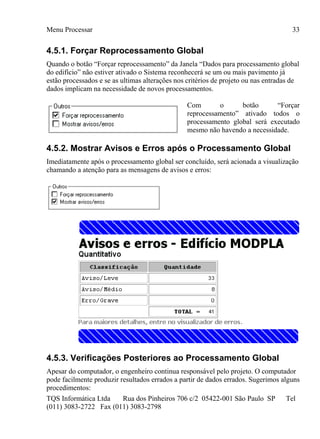 Menu Processar
TQS Informática Ltda Rua dos Pinheiros 706 c/2 05422-001 São Paulo SP Tel
(011) 3083-2722 Fax (011) 3083-2798
33
4.5.1. Forçar Reprocessamento Global
Quando o botão “Forçar reprocessamento” da Janela “Dados para processamento global
do edifício” não estiver ativado o Sistema reconhecerá se um ou mais pavimento já
estão processados e se as ultimas alterações nos critérios de projeto ou nas entradas de
dados implicam na necessidade de novos processamentos.
Com o botão “Forçar
reprocessamento” ativado todos o
processamento global será executado
mesmo não havendo a necessidade.
4.5.2. Mostrar Avisos e Erros após o Processamento Global
Imediatamente após o processamento global ser concluído, será acionada a visualização
chamando a atenção para as mensagens de avisos e erros:
4.5.3. Verificações Posteriores ao Processamento Global
Apesar do computador, o engenheiro continua responsável pelo projeto. O computador
pode facilmente produzir resultados errados a partir de dados errados. Sugerimos alguns
procedimentos:
 
