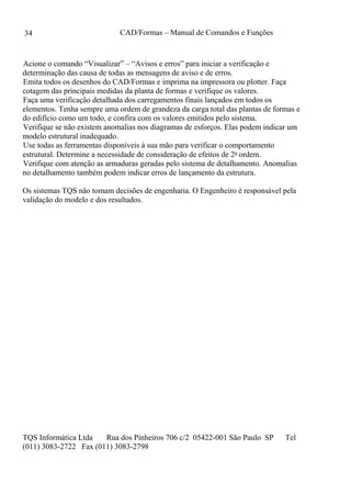 CAD/Formas – Manual de Comandos e Funções
TQS Informática Ltda Rua dos Pinheiros 706 c/2 05422-001 São Paulo SP Tel
(011) 3083-2722 Fax (011) 3083-2798
34
Acione o comando “Visualizar” – “Avisos e erros” para iniciar a verificação e
determinação das causa de todas as mensagens de aviso e de erros.
Emita todos os desenhos do CAD/Formas e imprima na impressora ou plotter. Faça
cotagem das principais medidas da planta de formas e verifique os valores.
Faça uma verificação detalhada dos carregamentos finais lançados em todos os
elementos. Tenha sempre uma ordem de grandeza da carga total das plantas de formas e
do edifício como um todo, e confira com os valores emitidos pelo sistema.
Verifique se não existem anomalias nos diagramas de esforços. Elas podem indicar um
modelo estrutural inadequado.
Use todas as ferramentas disponíveis à sua mão para verificar o comportamento
estrutural. Determine a necessidade de consideração de efeitos de 2a ordem.
Verifique com atenção as armaduras geradas pelo sistema de detalhamento. Anomalias
no detalhamento também podem indicar erros de lançamento da estrutura.
Os sistemas TQS não tomam decisões de engenharia. O Engenheiro é responsável pela
validação do modelo e dos resultados.
 