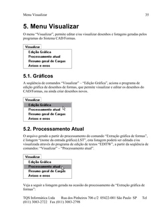 Menu Visualizar
TQS Informática Ltda Rua dos Pinheiros 706 c/2 05422-001 São Paulo SP Tel
(011) 3083-2722 Fax (011) 3083-2798
35
5. Menu Visualizar
O menu “Visualizar”, permite editar e/ou visualizar desenhos e listagens geradas pelos
programas do Sistema CAD/Formas.
5.1. Gráficos
A seqüência de comandos “Visualizar” – “Edição Gráfica”, aciona o programa de
edição gráfica de desenhos de formas, que permite visualizar e editar os desenhos do
CAD/Formas, ou ainda criar desenhos novos.
5.2. Processamento Atual
O arquivo gerado a partir do processamento do comando “Extração gráfica de formas”,
é listagem “(nome da entrada gráfica).LST”, esta listagem poderá ser editada e/ou
visualizada através do programa de edição de textos “EDITW”, a partir da seqüência de
comandos: “Visualizar” – “Processamento atual”.
Veja a seguir a listagem gerada na ocasião do processamento da “Extração gráfica de
formas”:
 