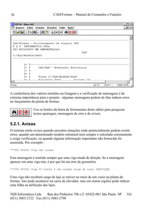 CAD/Formas – Manual de Comandos e Funções
TQS Informática Ltda Rua dos Pinheiros 706 c/2 05422-001 São Paulo SP Tel
(011) 3083-2722 Fax (011) 3083-2798
36
A conferência dos valores emitidos na listagem e a verificação de mensagens é de
extrema importância para o projeto - algumas mensagens podem de fato indicar erros
no lançamento da planta de formas.
Use os botões da barra de ferramentas deste editor para pesquisar
textos quaisquer, mensagens de erro e de avisos.
5.2.1. Avisos
O sistema emite avisos quando encontra situações onde potencialmente podem existir
erros, quando um determinado modelo estrutural nem sempre é calculado corretamente
e exige verificação, ou quando alguma informação importante não fornecida foi
assumida. Por exemplo:
***001 AVISO: Viga não linear
Esta mensagem é emitida sempre que uma viga muda de direção. Se a mensagem
aparece em uma viga reta, é por que há um erro de geometria.
***002 AVISO: Viga V1 trecho 6 não recebe carga de laje; VERIFIQUE
Uma viga não receberá carga de laje se estiver no meio de um vazio na planta de
formas. Isto pode acontecer na caixa de elevador, mas em outras regiões pode indicar
uma falha na definição das lajes.
 