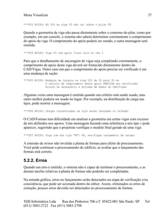 Menu Visualizar
TQS Informática Ltda Rua dos Pinheiros 706 c/2 05422-001 São Paulo SP Tel
(011) 3083-2722 Fax (011) 3083-2798
37
***003 AVISO: Nó 100 na viga V3 não cai sobre o pilar P9
Quando a geometria da viga não passa diretamente sobre o contorno do pilar, como por
exemplo, em um console, o sistema não saberá determinar corretamente o comprimento
do apoio da viga. O comprimento do apoio poderá ser zerado, e outra mensagem será
emitida:
***004 AVISO: Viga V3 com apoio final nulo no vão 2
Para que o detalhamento de ancoragem de vigas seja completado corretamente, o
comprimento de apoio desta viga deverá ser fornecido diretamente dentro do
CAD/Vigas. Outro caso em que o comprimento do apoio precisa ser verificado é em
uma mudança de seção:
***005 AVISO: Mudança de largura na viga V10 de 20 para 30 cm
O cálculo de comprimento deste apoio PRECISA ser verificado
Altere se necessário a entrada de dados do CAD/Vigas
Algumas vezes uma mensagem é emitida quando um critério está sendo usado, mas
outro melhor poderia ser usado no lugar. Por exemplo, na distribuição de carga nas
lajes, pode ocorrer a mensagem:
***006 AVISO: Cargas concentradas na laje serão lançadas no telhado
O CAD/Formas tem dificuldade em analisar a geometria em certas vigas com excesso
de nós definidos nos apoios. Uma mensagem fazendo uma referência a nós tipo N pode
aparecer, sugerindo que o projetista verifique o modelo final gerado de uma viga:
***007 AVISO: Viga com nós tipo "N": V8, verifique lançamento de cargas
A emissão de avisos não invalida a planta de formas para efeito de processamento.
Você pode continuar o processamento do edifício, se avaliar que o lançamento das
formas está correto.
5.2.2. Erros
Quando um erro é emitido, o sistema não é capaz de terminar o processamento, e as
demais tarefas relativas à planta de formas não poderão ser completadas.
Na entrada gráfica, erros no lançamento serão detectados na etapa de verificação e/ou
consistência, que pode ser acionada dentro do editor. Assim, eliminados os erros de
extração, poucos erros deverão ser detectados no processamento de formas.
 