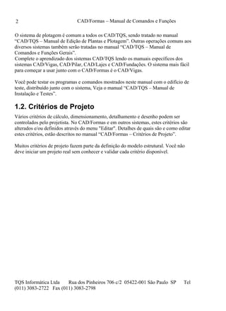 CAD/Formas – Manual de Comandos e Funções
TQS Informática Ltda Rua dos Pinheiros 706 c/2 05422-001 São Paulo SP Tel
(011) 3083-2722 Fax (011) 3083-2798
2
O sistema de plotagem é comum a todos os CAD/TQS, sendo tratado no manual
“CAD/TQS – Manual de Edição de Plantas e Plotagem”. Outras operações comuns aos
diversos sistemas também serão tratadas no manual “CAD/TQS – Manual de
Comandos e Funções Gerais”.
Complete o aprendizado dos sistemas CAD/TQS lendo os manuais específicos dos
sistemas CAD/Vigas, CAD/Pilar, CAD/Lajes e CAD/Fundações. O sistema mais fácil
para começar a usar junto com o CAD/Formas é o CAD/Vigas.
Você pode testar os programas e comandos mostrados neste manual com o edifício de
teste, distribuído junto com o sistema, Veja o manual “CAD/TQS – Manual de
Instalação e Testes”.
1.2. Critérios de Projeto
Vários critérios de cálculo, dimensionamento, detalhamento e desenho podem ser
controlados pelo projetista. No CAD/Formas e em outros sistemas, estes critérios são
alterados e/ou definidos através do menu "Editar". Detalhes de quais são e como editar
estes critérios, estão descritos no manual “CAD/Formas – Critérios de Projeto”.
Muitos critérios de projeto fazem parte da definição do modelo estrutural. Você não
deve iniciar um projeto real sem conhecer e validar cada critério disponível.
 