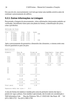 CAD/Formas – Manual de Comandos e Funções
TQS Informática Ltda Rua dos Pinheiros 706 c/2 05422-001 São Paulo SP Tel
(011) 3083-2722 Fax (011) 3083-2798
38
Em caso de erro, necessariamente você terá que tomar uma medida corretiva antes de
continuar o processamento do edifício.
5.2.3. Outras Informações na Listagem
Percorrendo a listagem do processamento, várias informações interessantes poderão ser
verificadas. Inicialmente temos para esta planta de formas, a identificação dos pisos,
cotas e pé-direitos:
Definição de Pisos
------------------
Piso Título Cota P.D. Seção
2 1o Andar 7.20 3.20 1 CON
3 2o Andar 9.90 2.70 2
4 3o Andar 12.60 2.70 2
5 4o Andar 15.30 2.70 2
6 5o Andar 18.00 2.70 2 CON
Após o processamento da geometria e dimensões dos elementos, o sistema emite uma
lista de quantitativos para um piso:
Quantitativos
-------------
Elemento Área de Volume de Comprimento Compr médio
formas (m2) concreto (m3) linear (m) vaos (m)
----------- ------------- ----------- -----------
V101 5.28 .48 4.80 4.80
V102 5.28 .48 4.80 4.80
V103 3.08 .28 2.80 2.80
V104 3.08 .28 2.80 2.80
----------- ------------- ----------- ----------
16.72 1.52 15.20 3.80
P3 2.56 .13
P4 2.56 .13
P5 2.56 .13
P6 2.56 .13
----------- -------------
10.24 .51
L101 13.44 1.34
----------- -------------
13.44 1.34
----------- -------------
Total geral 40.40 3.38
Espessura média das lajes = 20.5
A área de formas de madeira é medida pela soma do perímetro interno das lajes e
painéis de vigas e pilares. Esta medida é aproximada, não levando em consideração o
 