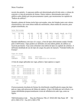 Menu Visualizar
TQS Informática Ltda Rua dos Pinheiros 706 c/2 05422-001 São Paulo SP Tel
(011) 3083-2722 Fax (011) 3083-2798
39
recorte dos painéis. A espessura média será determinada pela divisão entre o volume de
concreto e a área de projeção de formas. Outros índices, determinados para todo o
edifício serão obtidos por um processamento à parte, que mostraremos no capítulo de
"Índices do edifício".
Quando a planta de formas inclui lajes nervuradas, estas são listadas junto com valores
característicos, tais como altura média de enchimento, altura média de concreto, peso
próprio distribuído, etc.
Lajes Nervuradas
----------------
Laje HN CAPA LNX DNX LNY DNY LMIN ENCH HmedC HmedE pp.tf/m2
1 14 5 8 40 8 40 0 .17 9.3 9.7 .25
2 14 4 8 40 8 40 0 .17 8.3 9.7 .22
3 14 4 8 40 8 40 0 .00 8.3 9.7 .21
Quando trabalhamos com tipos de cargas, a lista de tipos efetivamente usada é listada
pelo CAD/Formas. Tipos podem ser definidos em uma tabela global, do edifício ou
local do pavimento. Veja como alimentar uma tabela de tipos no capítulo de critérios. A
definição detalhada do uso de tipos de cargas faz parte do manual e "Entrada Gráfica de
Formas".
Tipos de cargas
---------------
Nome Valor Unid Descrição
CONCRETO 2.500 TF/M3 Peso específico do concreto
A lista de cargas aplicadas nas vigas, pilares e lajes aparece a seguir:
Cargas definidas
----------------
Viga 101 Distribuída nos 3 A 4 Valor= .800 tf/m
Viga 102 Distribuída nos 5 A 6 Valor= .800 tf/m
Viga 103 Distribuída nos 5 A 3 Valor= .800 tf/m
Viga 104 Distribuída nos 6 A 4 Valor= .800 tf/m
Cargas sobre as lajes
---------------------
Laje C.Dist P.P.
(tf/m2) (tf/m2)
101 .30 .25
O processamento da planta de formas faz distribuição simplificada de cargas das lajes
para as vigas, pelo processo de linhas de ruptura. A laje é dividida por um telhado, e as
cargas distribuídas proporcionalmente à área de influência de cada viga, como na
figura:
 