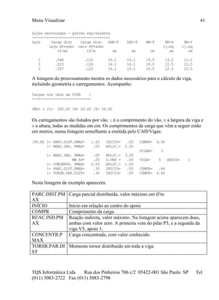 Menu Visualizar
TQS Informática Ltda Rua dos Pinheiros 706 c/2 05422-001 São Paulo SP Tel
(011) 3083-2722 Fax (011) 3083-2798
41
Lajes nervuradas - grelha equivalente
-------------------------------------
Laje Carga dist Carga dist LNX-T LNY-T HN-T HN-X HN-Y
laje PP+sobr nerv PP+sobr lj.eq lj.eq
tf/m2 tf/m cm cm cm cm cm
1 .548 .132 16.1 16.1 19.0 13.2 13.2
2 .523 .126 16.1 16.1 18.0 12.5 12.5
3 .507 .122 16.1 16.1 18.0 12.5 12.5
A listagem do processamento mostra os dados necessários para o cálculo da viga,
incluindo geometria e carregamentos. Acompanhe:
Cargas nos vãos da VIGA 1
----------------------------
VÃO= 1 /L= 500.00 /B= 20.00 /H= 50.00
Os carregamentos são listados por vão. L é o comprimento do vão, B a largura da viga e
H a altura, todas as medidas em cm. Os comprimentos de carga que vêm a seguir estão
em metros, numa listagem semelhante a emitida pelo CAD/Vigas:
[TF.M] 1- PARC.DIST.PMAX= 1.63 INICIO= .05 COMPR= 4.90
1- REAC.IND. PMAX= .00 APLIC.= 2.50
PILAR= 3
1- REAC.IND. PMAX= .00 APLIC.= 3.28
BW AP= .20 D.VER = .50 VIGA= 5 APOIO= 1
1- CONCENTR. PMAX= 2.00 APLIC.= 1.50
1- PARC.DIST.PMAX= .30 INICIO= .50 COMPR= .64
1- TORSR.PAR.DIST= .30 INICIO= .05 COMPR= 4.90
Nesta listagem de exemplo aparecem:
PARC.DIST.PM
AX
Carga parcial distribuída, valor máximo em tf/m
INÍCIO Início em relação ao centro do apoio
COMPR Comprimento da carga
REAC.IND.PM
AX
Reação indireta, valor máximo. Na listagem acima aparecem duas,
ambas com valor zero. A primeira vem do pilar P3, e a segunda da
viga V5, apoio 1.
CONCENTR.P
MAX
Carga concentrada, com valor conhecido.
TORSR.PAR.DI
ST
Momento torsor distribuído em toda a viga.
 