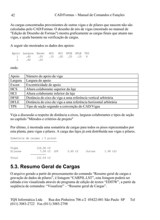 CAD/Formas – Manual de Comandos e Funções
TQS Informática Ltda Rua dos Pinheiros 706 c/2 05422-001 São Paulo SP Tel
(011) 3083-2722 Fax (011) 3083-2798
42
As cargas concentradas provenientes de outras vigas e de pilares que nascem não são
calculadas pelo CAD/Formas. O desenho de nós de vigas (mostrado no manual de
"Edição de Desenho de Formas") mostra graficamente as cargas finais que atuam nas
vigas, e ajuda bastante na verificação de cargas.
A seguir são mostrados os dados dos apoios:
Apoio Largura Excen HCS HCI DFSE DFLE TPS
1 .40 .05 .10 .00 .25 .10 8
2 .40 .05
onde:
Apoio Número do apoio da viga
Largura Largura do apoio
Excen Excentricidade de apoio
HCS Altura colaborante superior da laje
HCI Altura colaborante inferior da laje
DFSE Distância do eixo da viga a uma referência vertical arbitrária
DFLE Distância do eixo da viga a uma referência horizontal arbitrária
TPS Tipo de seção segundo a convenção do CAD/Vigas
Veja a discussão a respeito de distância a eixos, larguras colaborantes e tipos de seção
no capítulo "Métodos e critérios de projeto"
Por último, é mostrada uma somatória de cargas para todos os pisos representados por
esta planta, para vigas e pilares. A carga das lajes já está distribuída nas vigas e pilares.
Somatória de cargas ( 5 pisos)
------------------------------
Vigas 124.96 tf
Pilares 7.58 tf (PP 5.60 tf Outras 1.98 tf)
----------
Total 132.54 tf
5.3. Resumo Geral de Cargas
O arquivo gerado a partir do processamento do comando “Resumo geral de cargas e
gravação de dados de pilares”, é listagem “CARPIL.LST”, esta listagem poderá ser
editada e/ou visualizada através do programa de edição de textos “EDITW”, a partir da
seqüência de comandos: “Visualizar” – “Resumo geral de Cargas”.
 