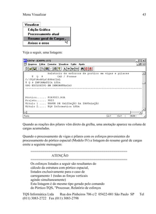 Menu Visualizar
TQS Informática Ltda Rua dos Pinheiros 706 c/2 05422-001 São Paulo SP Tel
(011) 3083-2722 Fax (011) 3083-2798
43
Veja a seguir, uma listagem:
Quando as reações dos pilares vêm direto da grelha, uma anotação aparece na coluna de
cargas acumuladas.
Quando o processamento de vigas e pilares com os esforços provenientes do
processamento do pórtico espacial (Modelo IV) a listagem do resumo geral de cargas
emite a seguinte mensagem:
=================================================
ATENÇÃO
=================================================
Os esforços listados a seguir são resultantes do
cálculo da estrutura com pórtico espacial,
listados exclusivamente para o caso de
carregamento 1 (todas as forças verticais
agindo simultaneamente)
Esta listagem é do mesmo tipo gerado pelo comando
do Pórtico-TQS, "Processar, Relatório de esforços
 