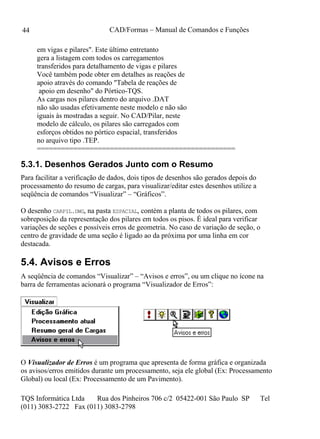 CAD/Formas – Manual de Comandos e Funções
TQS Informática Ltda Rua dos Pinheiros 706 c/2 05422-001 São Paulo SP Tel
(011) 3083-2722 Fax (011) 3083-2798
44
em vigas e pilares". Este último entretanto
gera a listagem com todos os carregamentos
transferidos para detalhamento de vigas e pilares
Você também pode obter em detalhes as reações de
apoio através do comando "Tabela de reações de
apoio em desenho" do Pórtico-TQS.
As cargas nos pilares dentro do arquivo .DAT
não são usadas efetivamente neste modelo e não são
iguais às mostradas a seguir. No CAD/Pilar, neste
modelo de cálculo, os pilares são carregados com
esforços obtidos no pórtico espacial, transferidos
no arquivo tipo .TEP.
=================================================
5.3.1. Desenhos Gerados Junto com o Resumo
Para facilitar a verificação de dados, dois tipos de desenhos são gerados depois do
processamento do resumo de cargas, para visualizar/editar estes desenhos utilize a
seqüência de comandos “Visualizar” – “Gráficos”.
O desenho CARPIL.DWG, na pasta ESPACIAL, contém a planta de todos os pilares, com
sobreposição da representação dos pilares em todos os pisos. É ideal para verificar
variações de seções e possíveis erros de geometria. No caso de variação de seção, o
centro de gravidade de uma seção é ligado ao da próxima por uma linha em cor
destacada.
5.4. Avisos e Erros
A seqüência de comandos “Visualizar” – “Avisos e erros”, ou um clique no ícone na
barra de ferramentas acionará o programa “Visualizador de Erros”:
O Visualizador de Erros é um programa que apresenta de forma gráfica e organizada
os avisos/erros emitidos durante um processamento, seja ele global (Ex: Processamento
Global) ou local (Ex: Processamento de um Pavimento).
 
