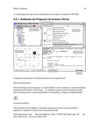 Menu Visualizar
TQS Informática Ltda Rua dos Pinheiros 706 c/2 05422-001 São Paulo SP Tel
(011) 3083-2722 Fax (011) 3083-2798
45
A visualização de avisos/erros está disponível em todos os sistemas CAD/TQS.
5.4.1. Ambiente do Programa de Avisos e Erros
O ambiente principal do Visualizador de Erros é composto por:
Barra de ferramentas
Através da barra de ferramentas, você pode filtrar os erros referentes a um determinado
sistema (CAD/Formas, CAD/Vigas, ...) e atualizar a lista de erros mostrada ao lado.
Para visualizar todos os erros encontrados no seu edifício, clique no seguinte botão:
Árvore do edifício
Através da árvore de edifício, você pode selecionar os erros de um pavimento
específico e atualizar a lista de erros mostrada ao lado.
 