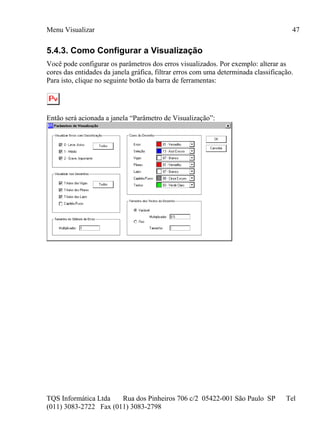 Menu Visualizar
TQS Informática Ltda Rua dos Pinheiros 706 c/2 05422-001 São Paulo SP Tel
(011) 3083-2722 Fax (011) 3083-2798
47
5.4.3. Como Configurar a Visualização
Você pode configurar os parâmetros dos erros visualizados. Por exemplo: alterar as
cores das entidades da janela gráfica, filtrar erros com uma determinada classificação.
Para isto, clique no seguinte botão da barra de ferramentas:
Então será acionada a janela “Parâmetro de Visualização”:
 