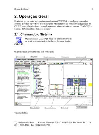 Operação Geral
TQS Informática Ltda Rua dos Pinheiros 706 c/2 05422-001 São Paulo SP Tel
(011) 3083-2722 Fax (011) 3083-2798
3
2. Operação Geral
Um único gerenciador agrega diversos sistemas CAD/TQS, com alguns comandos
comuns e outros específicos a cada sistema. Mostraremos os comandos específicos do
CAD/Formas. Os principais comandos comuns são mostrados no manual “CAD/TQS –
Manual de Comandos e Funções Gerais”
2.1. Chamando o Sistema
O gerenciador CAD/TQS pode ser chamado através
de um ícone na área de trabalho ou do menu iniciar.
O gerenciador apresenta uma tela como esta:
Veja nesta tela:
 