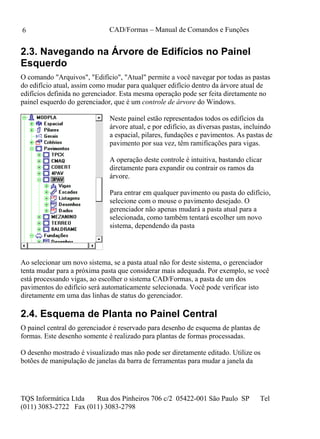 CAD/Formas – Manual de Comandos e Funções
TQS Informática Ltda Rua dos Pinheiros 706 c/2 05422-001 São Paulo SP Tel
(011) 3083-2722 Fax (011) 3083-2798
6
2.3. Navegando na Árvore de Edifícios no Painel
Esquerdo
O comando "Arquivos", "Edifício", "Atual" permite a você navegar por todas as pastas
do edifício atual, assim como mudar para qualquer edifício dentro da árvore atual de
edifícios definida no gerenciador. Esta mesma operação pode ser feita diretamente no
painel esquerdo do gerenciador, que é um controle de árvore do Windows.
Neste painel estão representados todos os edifícios da
árvore atual, e por edifício, as diversas pastas, incluindo
a espacial, pilares, fundações e pavimentos. As pastas de
pavimento por sua vez, têm ramificações para vigas.
A operação deste controle é intuitiva, bastando clicar
diretamente para expandir ou contrair os ramos da
árvore.
Para entrar em qualquer pavimento ou pasta do edifício,
selecione com o mouse o pavimento desejado. O
gerenciador não apenas mudará a pasta atual para a
selecionada, como também tentará escolher um novo
sistema, dependendo da pasta
Ao selecionar um novo sistema, se a pasta atual não for deste sistema, o gerenciador
tenta mudar para a próxima pasta que considerar mais adequada. Por exemplo, se você
está processando vigas, ao escolher o sistema CAD/Formas, a pasta de um dos
pavimentos do edifício será automaticamente selecionada. Você pode verificar isto
diretamente em uma das linhas de status do gerenciador.
2.4. Esquema de Planta no Painel Central
O painel central do gerenciador é reservado para desenho de esquema de plantas de
formas. Este desenho somente é realizado para plantas de formas processadas.
O desenho mostrado é visualizado mas não pode ser diretamente editado. Utilize os
botões de manipulação de janelas da barra de ferramentas para mudar a janela da
 