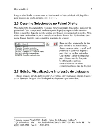 Operação Geral
TQS Informática Ltda Rua dos Pinheiros 706 c/2 05422-001 São Paulo SP Tel
(011) 3083-2722 Fax (011) 3083-2798
7
imagem visualizada, ou os mesmos aceleradores de teclado padrão de edição gráfica
para mudança de janela, as teclas <F8> e <F11>
1
.
2.5. Desenho Selecionado no Painel Direito
O painel direito do gerenciador é reservado para visualização de desenhos quaisquer da
pasta atual. Cada vez que você muda uma pasta de projeto, o gerenciador examina
todos os desenhos da pasta, escolhe um (de acordo com o sistema atual) e mostra. Além
disto, todos os desenhos da pasta são colocados dentro de uma lista de desenhos, com o
nome de cada desenho e um comentário a respeito do seu uso:
Basta escolher um desenho da lista
para mostrá-lo no painel direito.
Assim como no painel central, você
pode usar os controles de janela
para observar melhor o desenho.
Use o botão "Editar" neste painel
para editar o desenho desejado.
O editor gráfico carrega
automaticamente os menus
correspondentes ao tipo de desenho
2.6. Edição, Visualização e Impressão de Listagens
Todas as listagens geradas pelo sistema CAD/Formas são visualizadas através do editor
EDITW. Qualquer listagem visualizada pode ser impressa a partir do editor:
1
Veja no manual "CAD/TQS - EAG – Editor de Aplicações Gráficas".
 