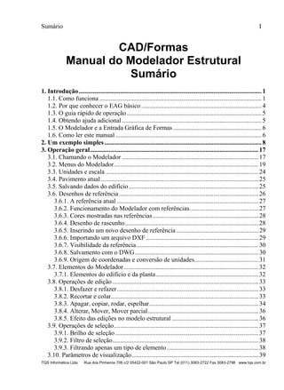 Sumário I
TQS Informática Ltda Rua dos Pinheiros 706 c/2 05422-001 São Paulo SP Tel (011) 3083-2722 Fax 3083-2798 www.tqs.com.br
CAD/Formas
Manual do Modelador Estrutural
Sumário
1. Introdução..................................................................................................................1 
1.1. Como funciona .....................................................................................................1 
1.2. Por que conhecer o EAG básico ...........................................................................4 
1.3. O guia rápido de operação....................................................................................5 
1.4. Obtendo ajuda adicional .......................................................................................5 
1.5. O Modelador e a Entrada Gráfica de Formas .......................................................6 
1.6. Como ler este manual ...........................................................................................6 
2. Um exemplo simples..................................................................................................8 
3. Operação geral.........................................................................................................17 
3.1. Chamando o Modelador .....................................................................................17 
3.2. Menus do Modelador..........................................................................................19 
3.3. Unidades e escala ...............................................................................................24 
3.4. Pavimento atual ..................................................................................................25 
3.5. Salvando dados do edifício.................................................................................25 
3.6. Desenhos de referência.......................................................................................26 
3.6.1. A referência atual ........................................................................................27 
3.6.2. Funcionamento do Modelador com referências...........................................27 
3.6.3. Cores mostradas nas referências..................................................................28 
3.6.4. Desenho de rascunho...................................................................................28 
3.6.5. Inserindo um novo desenho de referência ...................................................29 
3.6.6. Importando um arquivo DXF ......................................................................29 
3.6.7. Visibilidade da referência............................................................................30 
3.6.8. Salvamento com o DWG.............................................................................30 
3.6.9. Origem de coordenadas e conversão de unidades........................................31 
3.7. Elementos do Modelador....................................................................................32 
3.7.1. Elementos do edifício e da planta................................................................32 
3.8. Operações de edição...........................................................................................33 
3.8.1. Desfazer e refazer........................................................................................33 
3.8.2. Recortar e colar............................................................................................33 
3.8.3. Apagar, copiar, rodar, espelhar....................................................................34 
3.8.4. Alterar, Mover, Mover parcial.....................................................................36 
3.8.5. Efeito das edições no modelo estrutural ......................................................36 
3.9. Operações de seleção..........................................................................................37 
3.9.1. Brilho de seleção .........................................................................................37 
3.9.2. Filtro de seleção...........................................................................................38 
3.9.3. Filtrando apenas um tipo de elemento.........................................................38 
3.10. Parâmetros de visualização...............................................................................39 
 