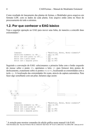 4 CAD/Formas – Manual do Modelador Estrutural
TQS Informática Ltda Rua dos Pinheiros 706 c/2 05422-001 São Paulo SP Tel (011) 3083-2722 Fax 3083-2798 www.qs.com.br
Como resultado do lançamento das plantas de formas, o Modelador grava arquivos em
formato LDF, com os dados de cada planta. Este arquivo então entra no fluxo de
processamento de toda a estrutura.
1.2. Por que conhecer o EAG básico
Veja a seguinte operação no EAG para mover uma linha, de maneira a coincidir duas
extremidades1
:
12 3
Comando: : "Modificar, Mover, Mover elemento"
Selecione elemento ou <N>... : <B1> no PT1
Entre com novo ponto ou <F>... : <F>
Entre com o ponto base : <E> no PT2
Entre com o segundo ponto : <E> no PT3
Seguindo a convenção do EAG: selecionamos a primeira linha com o botão esquerdo
do mouse sobre o ponto PT1, apertamos a letra <F> para fornecer dois pontos de
deslocamento, exatamente sobre os pontos PT2 e PT3, localizando as extremidades com a
tecla <E>. A localização das extremidades foi exata, através da captura automática. Para
fazer algo semelhante com um pilar, faríamos algo assim:
1
2 3
Comando: : "Modificar, Mover, Mover elemento"
Selecione elemento ou <N>... : <B1> no PT1
Entre com novo ponto ou <F>... : <F>
Entre com o ponto base : <E> no PT2
Entre com o segundo ponto : <E> no PT3
1
A notação para mostrar comandos de edição gráfica neste manual é do EAG.
 