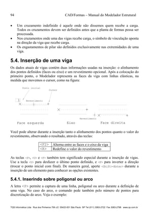 94 CAD/Formas – Manual do Modelador Estrutural
TQS Informática Ltda Rua dos Pinheiros 706 c/2 05422-001 São Paulo SP Tel (011) 3083-2722 Fax 3083-2798 www.qs.com.br
 Um cruzamento indefinido é aquele onde não dissemos quem recebe a carga.
Todos os cruzamentos devem ser definidos antes que a planta de formas possa ser
processada.
 Nos cruzamentos onde uma das vigas recebe carga, o símbolo de vinculação aponta
na direção da viga que recebe carga.
 Os engastamentos de pilar são definidos exclusivamente nas extremidades de uma
viga.
5.4. Inserção de uma viga
Os dados atuais de vigas contém duas informações usadas na inserção: o alinhamento
dos pontos definidos (faces ou eixo) e um revestimento opcional. Após a colocação do
primeiro ponto, o Modelador representa as faces da viga com linhas elásticas, na
medida que movemos o cursor, como na figura:
1
Revestimento
Ponto inicial
Cursor
Face esquerda Eixo Face direita
Revestimento
Você pode alterar durante a inserção tanto o alinhamento dos pontos quanto o valor do
revestimento, observando o resultado, através das teclas:
<F2> Alterna entre as faces e o eixo da viga
<R> Redefine o valor do revestimento
As teclas <P>, <U> e <F> também tem significado especial durante a inserção de vigas.
Use a tecla <U> para desfazer o último ponto definido, e <F> para inverter a direção
(trocar o ponto inicial com final). De maneira geral, aperte <Shift><Enter> durante a
inserção de um elemento para conhecer as opções existentes.
5.4.1. Inserindo sobre poligonal ou arco
A letra <P> permite a captura de uma linha, poligonal ou arco durante a definição de
uma viga. No caso do arco, o comando pede também pelo número de pontos para
discretização do arco. Veja o exemplo:
 