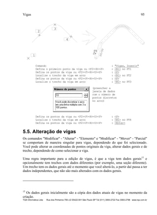 Vigas 95
TQS Informática Ltda Rua dos Pinheiros 706 c/2 05422-001 São Paulo SP Tel (011) 3083-2722 Fax 3083-2798 www.tqs.com.br
V5
20/50
1
2
3
4
Comando : "Vigas, Inserir"
Defina o primeiro ponto da viga ou <F2><R><P> : <B1> no PT1
Defina os pontos da viga ou <F2><F><R><U><P> : <P>
Localize o trecho da viga em arco : <B1> no PT2
Defina os pontos da viga ou <F2><F><R><U><P> : <P>
Localize o trecho da viga em arco : <B1> no PT3
(preencher a
janela de dados
com o número de
pontos discretos
no arco)
Defina os pontos da viga ou <F2><F><R><U><P> : <P>
Localize o trecho da viga em arco : <B1> no PT4
Defina os pontos da viga ou <F2><F><R><U><P> : <Enter>
5.5. Alteração de vigas
Os comandos "Modificar" - "Alterar" - "Elemento" e "Modificar" - "Mover" - "Parcial"
se comportam de maneira singular para vigas, dependendo do que foi selecionado.
Você pode alterar as coordenadas de pontos originais da viga, alterar dados gerais e de
trecho, dependendo de como selecionar a viga.
Uma regra importante para a edição de vigas, é que a viga tem dados gerais15
e
opcionalmente tem trechos com dados diferentes (por exemplo, uma seção diferente).
Um trecho tem os dados gerais até o momento que você alterá-lo, a partir daí passa a ter
dados independentes, que não são mais alterados com os dados gerais.
15
Os dados gerais inicialmente são a cópia dos dados atuais de vigas no momento da
criação.
 