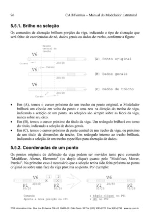 96 CAD/Formas – Manual do Modelador Estrutural
TQS Informática Ltda Rua dos Pinheiros 706 c/2 05422-001 São Paulo SP Tel (011) 3083-2722 Fax 3083-2798 www.qs.com.br
5.5.1. Brilho na seleção
Os comandos de alteração brilham porções da viga, indicando o tipo de alteração que
será feita: de coordenadas de nó, dados gerais ou dados de trecho, conforme a figura:
V6
20/50
V6
V6
20/50
20/50
(A) Ponto original
(B) Dados gerais
(C) Dados de trecho
Cursor
Cursor
Região
central do
trecho
Cursor
 Em (A), temos o cursor próximo de um trecho ou ponto original, o Modelador
brilhará um círculo em volta do ponto e uma reta na direção do trecho de viga,
indicando a seleção de um ponto. As seleções são sempre sobre as faces da viga,
nunca sobre seu eixo.
 Em (B), temos o cursor próximo do título da viga. Um retângulo brilhará em torno
do título, indicando a seleção de dados gerais.
 Em (C), temos o cursor próximo da parte central de um trecho da viga, ou próximo
de um título de dimensões de trecho. Um retângulo interno ao trecho brilhará,
indicando a seleção de um trecho específico para alteração de dados.
5.5.2. Coordenadas de um ponto
Os pontos originais de definição da viga podem ser movidos tanto pelo comando
"Modificar, Alterar, Elemento" (ou duplo clique) quanto pelo "Modificar, Mover,
Parcial". No primeiro caso é necessário que a seleção tenha sido feita próxima ao ponto
original ou sobre uma face da viga próxima ao ponto. Por exemplo:
V6
20/50
P1
50/20
P2
50/20
1 2 V6
20/50
P1
50/20
P2
50/20
Comando : (duplo clique) no PT1
Aponte a nova posição ou <F> : <E> no PT2
 