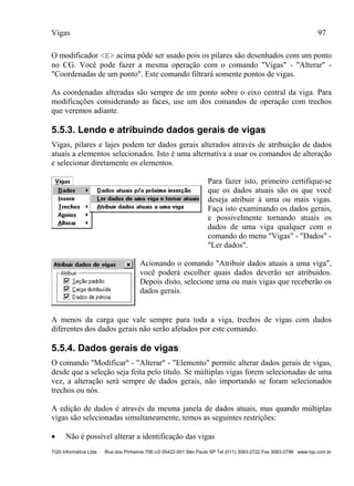 Vigas 97
TQS Informática Ltda Rua dos Pinheiros 706 c/2 05422-001 São Paulo SP Tel (011) 3083-2722 Fax 3083-2798 www.tqs.com.br
O modificador <E> acima pôde ser usado pois os pilares são desenhados com um ponto
no CG. Você pode fazer a mesma operação com o comando "Vigas" - "Alterar" -
"Coordenadas de um ponto". Este comando filtrará somente pontos de vigas.
As coordenadas alteradas são sempre de um ponto sobre o eixo central da viga. Para
modificações considerando as faces, use um dos comandos de operação com trechos
que veremos adiante.
5.5.3. Lendo e atribuindo dados gerais de vigas
Vigas, pilares e lajes podem ter dados gerais alterados através de atribuição de dados
atuais a elementos selecionados. Isto é uma alternativa a usar os comandos de alteração
e selecionar diretamente os elementos.
Para fazer isto, primeiro certifique-se
que os dados atuais são os que você
deseja atribuir à uma ou mais vigas.
Faça isto examinando os dados gerais,
e possivelmente tornando atuais os
dados de uma viga qualquer com o
comando do menu "Vigas" - "Dados" -
"Ler dados".
Acionando o comando "Atribuir dados atuais a uma viga",
você poderá escolher quais dados deverão ser atribuídos.
Depois disto, selecione uma ou mais vigas que receberão os
dados gerais.
A menos da carga que vale sempre para toda a viga, trechos de vigas com dados
diferentes dos dados gerais não serão afetados por este comando.
5.5.4. Dados gerais de vigas
O comando "Modificar" - "Alterar" - "Elemento" permite alterar dados gerais de vigas,
desde que a seleção seja feita pelo título. Se múltiplas vigas forem selecionadas de uma
vez, a alteração será sempre de dados gerais, não importando se foram selecionados
trechos ou nós.
A edição de dados é através da mesma janela de dados atuais, mas quando múltiplas
vigas são selecionadas simultaneamente, temos as seguintes restrições:
 Não é possível alterar a identificação das vigas
 