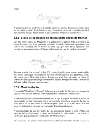 Vigas 99
TQS Informática Ltda Rua dos Pinheiros 706 c/2 05422-001 São Paulo SP Tel (011) 3083-2722 Fax 3083-2798 www.tqs.com.br
V6
20/50 12/40
P1
50/30
A excentricidade de um trecho é a medida, positiva à direita, da distância entre o eixo
de um trecho e o eixo de definição da viga. Entretanto, existe um comando mais fácil
para ajustar a posição de um trecho. Veja adiante nas "Operações com trechos".
5.5.6. Efeito de operações de edição sobre dados de trechos
Um dos pontos fortes do Modelador é a capacidade de refazer toda a geometria da
planta de formas depois de quaisquer operações de edição. Isto causa algumas dúvidas
sobre o que acontece com os trechos de uma viga após uma destas operações. Por
exemplo, o que acontece com a V6 após a eliminação da viga V1 na figura seguinte?
V6 20/50 12/40 20/50
20/50
V1
P1
50/30
Trecho 1 Trecho 2 Trecho 3
Teremos a união dos trechos 2 e 3 da V6, com seções diferentes, em um único trecho.
Não existe uma regra confiável para resolver satisfatoriamente este problema, assim,
não espere que o Modelador resolva. Sempre que você fizer alterações na planta de
formas que provoquem mudança no número de trechos de vigas existentes, verifique os
dados de cada trecho das vigas alteradas.
5.5.7. Movimentação
O comando "Modificar" - "Mover", diferencia se a seleção foi feita sobre o contorno da
viga ou sobre um dos textos de identificação (título, dimensões, outros dados).
A movimentação do contorno movimenta toda a viga por igual, incluindo os textos de
identificação. A viga é arrastada com o cursor, tendo como base um ponto de face ou
eixo, aperte <F2> para variar a posição do ponto base, ou <F> para especificar um
vetor por dois pontos, como na movimentação de qualquer elemento.
A movimentação de um dos textos da viga movimenta apenas o texto. Podem ser
movidos independentemente o título, as dimensões de cada trecho, e os textos de
verificação que aparecem na visualização de "Outros dados".
 