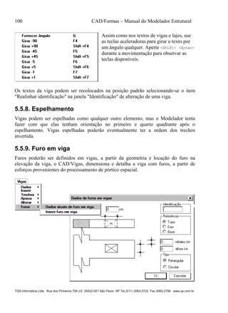 100 CAD/Formas – Manual do Modelador Estrutural
TQS Informática Ltda Rua dos Pinheiros 706 c/2 05422-001 São Paulo SP Tel (011) 3083-2722 Fax 3083-2798 www.qs.com.br
Assim como nos textos de vigas e lajes, use
as teclas aceleradoras para girar o texto por
um ângulo qualquer. Aperte <Shift> <Enter>
durante a movimentação para observar as
teclas disponíveis.
Os textos da viga podem ser recolocados na posição padrão selecionando-se o item
"Realinhar identificação" na janela "Identificação" de alteração de uma viga.
5.5.8. Espelhamento
Vigas podem ser espelhadas como qualquer outro elemento, mas o Modelador tenta
fazer com que elas tenham orientação no primeiro e quarto quadrante após o
espelhamento. Vigas espelhadas poderão eventualmente ter a ordem dos trechos
invertida.
5.5.9. Furo em viga
Furos poderão ser definidos em vigas, a partir da geometria e locação do furo na
elevação da viga, o CAD/Vigas, dimensiona e detalha a viga com furos, a partir de
esforços provenientes do processamento de pórtico espacial.
 