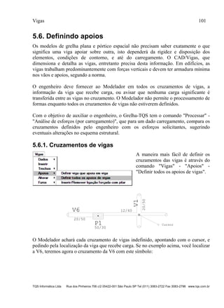 Vigas 101
TQS Informática Ltda Rua dos Pinheiros 706 c/2 05422-001 São Paulo SP Tel (011) 3083-2722 Fax 3083-2798 www.tqs.com.br
5.6. Definindo apoios
Os modelos de grelha plana e pórtico espacial não precisam saber exatamente o que
significa uma viga apoiar sobre outra, isto dependerá da rigidez e disposição dos
elementos, condições de contorno, e até do carregamento. O CAD/Vigas, que
dimensiona e detalha as vigas, entretanto precisa desta informação. Em edifícios, as
vigas trabalham predominantemente com forças verticais e devem ter armadura mínima
nos vãos e apoios, segundo a norma.
O engenheiro deve fornecer ao Modelador em todos os cruzamentos de vigas, a
informação da viga que recebe carga, ou avisar que nenhuma carga significante é
transferida entre as vigas no cruzamento. O Modelador não permite o processamento de
formas enquanto todos os cruzamentos de vigas não estiverem definidos.
Com o objetivo de auxiliar o engenheiro, o Grelha-TQS tem o comando "Processar" -
"Análise de esforços (por carregamento)", que para um dado carregamento, compara os
cruzamentos definidos pelo engenheiro com os esforços solicitantes, sugerindo
eventuais alterações no esquema estrutural.
5.6.1. Cruzamentos de vigas
A maneira mais fácil de definir os
cruzamentos das vigas é através do
comando "Vigas" - "Apoios" -
"Definir todos os apoios de vigas".
V6
20/50
12/40
20/50
V1
P1
50/30
Cursor
O Modelador achará cada cruzamento de vigas indefinido, apontando com o cursor, e
pedindo pela localização da viga que recebe carga. Se no exemplo acima, você localizar
a V6, teremos agora o cruzamento da V6 com este símbolo:
 