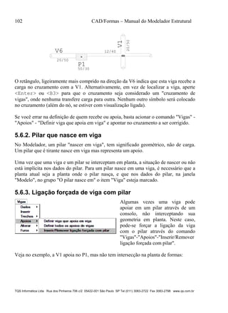 102 CAD/Formas – Manual do Modelador Estrutural
TQS Informática Ltda Rua dos Pinheiros 706 c/2 05422-001 São Paulo SP Tel (011) 3083-2722 Fax 3083-2798 www.qs.com.br
V6
20/50
12/40
20/50
V1
P1
50/30
O retângulo, ligeiramente mais comprido na direção da V6 indica que esta viga recebe a
carga no cruzamento com a V1. Alternativamente, em vez de localizar a viga, aperte
<Enter> ou <B3> para que o cruzamento seja considerado um "cruzamento de
vigas", onde nenhuma transfere carga para outra. Nenhum outro símbolo será colocado
no cruzamento (além do nó, se estiver com visualização ligada).
Se você errar na definição de quem recebe ou apoia, basta acionar o comando "Vigas" -
"Apoios" - "Definir viga que apoia em viga" e apontar no cruzamento a ser corrigido.
5.6.2. Pilar que nasce em viga
No Modelador, um pilar "nascer em viga", tem significado geométrico, não de carga.
Um pilar que é tirante nasce em viga mas representa um apoio.
Uma vez que uma viga e um pilar se interceptam em planta, a situação de nascer ou não
está implícita nos dados do pilar. Para um pilar nasce em uma viga, é necessário que a
planta atual seja a planta onde o pilar nasça, e que nos dados do pilar, na janela
"Modelo", no grupo "O pilar nasce em" o item "Viga" esteja marcado.
5.6.3. Ligação forçada de viga com pilar
Algumas vezes uma viga pode
apoiar em um pilar através de um
consolo, não interceptando sua
geometria em planta. Neste caso,
pode-se forçar a ligação da viga
com o pilar através do comando
"Vigas"-"Apoios"-"Inserir/Remover
ligação forçada com pilar".
Veja no exemplo, a V1 apoia no P1, mas não tem intersecção na planta de formas:
 