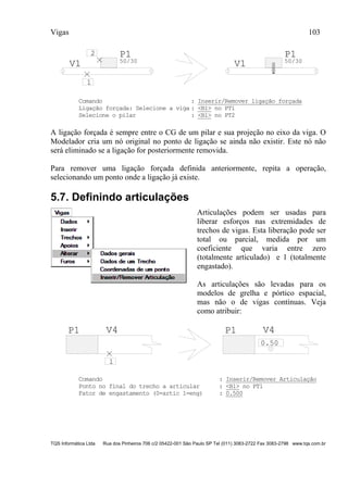 Vigas 103
TQS Informática Ltda Rua dos Pinheiros 706 c/2 05422-001 São Paulo SP Tel (011) 3083-2722 Fax 3083-2798 www.tqs.com.br
P1
50/30
V1
P1
50/30
V1
2
1
Comando : Inserir/Remover ligação forçada
Ligação forçada: Selecione a viga : <B1> no PT1
Selecione o pilar : <B1> no PT2
A ligação forçada é sempre entre o CG de um pilar e sua projeção no eixo da viga. O
Modelador cria um nó original no ponto de ligação se ainda não existir. Este nó não
será eliminado se a ligação for posteriormente removida.
Para remover uma ligação forçada definida anteriormente, repita a operação,
selecionando um ponto onde a ligação já existe.
5.7. Definindo articulações
Articulações podem ser usadas para
liberar esforços nas extremidades de
trechos de vigas. Esta liberação pode ser
total ou parcial, medida por um
coeficiente que varia entre zero
(totalmente articulado) e 1 (totalmente
engastado).
As articulações são levadas para os
modelos de grelha e pórtico espacial,
mas não o de vigas contínuas. Veja
como atribuir:
P1 V4
0.50
1
P1 V4
Comando : Inserir/Remover Articulação
Ponto no final do trecho a articular : <B1> no PT1
Fator de engastamento (0=artic 1=eng) : 0.500
 