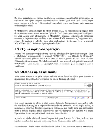 Introdução 5
TQS Informática Ltda Rua dos Pinheiros 706 c/2 05422-001 São Paulo SP Tel (011) 3083-2722 Fax 3083-2798 www.tqs.com.br
Ou seja, executamos a mesma seqüência de comando e construções geométricas. A
diferença é que agora um pilar foi movido, e as intersecções deste pilar com as vigas
que se apoiam nele foram refeitas, não só nesta planta como também em todas as outras
onde este pilar passa.
O Modelador é uma aplicação do editor gráfico EAG, e a maioria das operações com
elementos estruturais usam a mesma lógica do EAG para elementos gráficos simples.
Se você deseja usar efetivamente o Modelador, lançando estruturas de geometria
qualquer, é importante que conheça a operação do EAG, suas construções geométricas,
modos de captura e seleção, além dos aceleradores de teclado. Leia o manual
"CAD/TQS - EAG - Editor de Aplicações Gráficas".
1.3. O guia rápido de operação
Mesmo sem conhecer completamente o uso do editor gráfico, é possível começar a usar
o Modelador imediatamente. O manual "CAD/TQS - Guia Rápido de Operação"
fornece uma visão geral de uso e dicas úteis de edição gráfica. Se você quer ter uma
idéia do funcionamento do Modelador antes de ler este manual, veja primeiro o manual
"CAD/TQS - Guia Rápido de Operação". Será o suficiente para começar a usar o
Modelador.
1.4. Obtendo ajuda adicional
Além deste manual e do guia rápido, existem outras fontes de ajuda para acelerar o
aprendizado do Modelador. O primeiro é a janela de ajuda adicional:
Esta janela aparece no editor gráfico abaixo da janela de mensagens principal, e nela
são emitidas explicações a respeito do comando em execução. No exemplo acima, o
comando de inserção de pilares pede pela entrada de um ponto com uma mensagem
curta, e mostra algumas teclas aceleradoras sem explicar para que servem. Na janela
logo abaixo, temos a explicação de cada uma destas teclas.
A janela de ajuda adicional "rouba" espaço útil para desenho do editor, podendo ser
ligada ou desligada a qualquer momento, dentro do gerenciador, pelo comando:
 