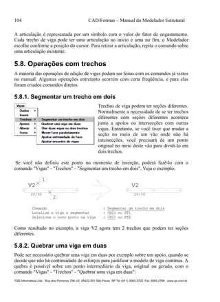 104 CAD/Formas – Manual do Modelador Estrutural
TQS Informática Ltda Rua dos Pinheiros 706 c/2 05422-001 São Paulo SP Tel (011) 3083-2722 Fax 3083-2798 www.qs.com.br
A articulação é representada por um símbolo com o valor do fator de engastamento.
Cada trecho de viga pode ter uma articulação no início e uma no fim, o Modelador
escolhe conforme a posição do cursor. Para retirar a articulação, repita o comando sobre
uma articulação existente.
5.8. Operações com trechos
A maioria das operações de edição de vigas podem ser feitas com os comandos já vistos
no manual. Algumas operações entretanto ocorrem com certa freqüência, e para elas
foram criados comandos diretos.
5.8.1. Segmentar um trecho em dois
Trechos de viga podem ter seções diferentes.
Normalmente a necessidade de se ter trechos
diferentes com seções diferentes acontece
junto a apoios ou intersecções com outras
vigas. Entretanto, se você tiver que mudar a
seção no meio de um vão onde não há
intersecções, você precisará de um ponto
original no meio deste vão para dividi-lo em
dois trechos.
Se você não definiu este ponto no momento de inserção, poderá fazê-lo com o
comando "Vigas" - "Trechos" - "Segmentar um trecho em dois". Veja o exemplo:
V2
20/50
V2
20/50
1
2
Comando : Segmentar um trecho em dois
Localize a viga a segmentar : <B1> no PT1
Selecione o novo ponto na viga : <B1> no PT2
Como resultado no exemplo, a viga V2 agora tem 2 trechos que podem ter seções
diferentes.
5.8.2. Quebrar uma viga em duas
Pode ser necessário quebrar uma viga em duas por exemplo sobre um apoio, quando se
decide que não há continuidade de esforços para justificar o modelo de viga contínua. A
quebra é possível sobre um ponto intermediário da viga, original ou gerado, com o
comando "Vigas" - "Trechos" - "Quebrar uma viga em duas":
 
