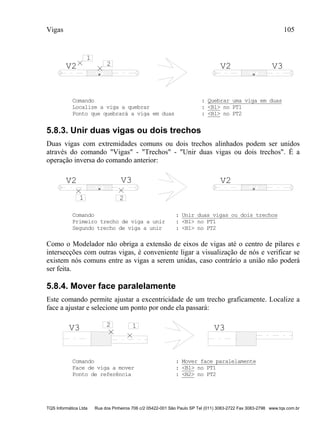 Vigas 105
TQS Informática Ltda Rua dos Pinheiros 706 c/2 05422-001 São Paulo SP Tel (011) 3083-2722 Fax 3083-2798 www.tqs.com.br
V2
1
2 V2 V3
Comando : Quebrar uma viga em duas
Localize a viga a quebrar : <B1> no PT1
Ponto que quebrará a viga em duas : <B1> no PT2
5.8.3. Unir duas vigas ou dois trechos
Duas vigas com extremidades comuns ou dois trechos alinhados podem ser unidos
através do comando "Vigas" - "Trechos" - "Unir duas vigas ou dois trechos". É a
operação inversa do comando anterior:
V2
1 2
V2V3
Comando : Unir duas vigas ou dois trechos
Primeiro trecho de viga a unir : <B1> no PT1
Segundo trecho de viga a unir : <B1> no PT2
Como o Modelador não obriga a extensão de eixos de vigas até o centro de pilares e
intersecções com outras vigas, é conveniente ligar a visualização de nós e verificar se
existem nós comuns entre as vigas a serem unidas, caso contrário a união não poderá
ser feita.
5.8.4. Mover face paralelamente
Este comando permite ajustar a excentricidade de um trecho graficamente. Localize a
face a ajustar e selecione um ponto por onde ela passará:
V3 12
V3
Comando : Mover face paralelamente
Face de viga a mover : <B1> no PT1
Ponto de referência : <B2> no PT2
 