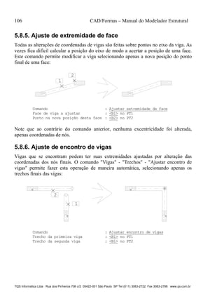 106 CAD/Formas – Manual do Modelador Estrutural
TQS Informática Ltda Rua dos Pinheiros 706 c/2 05422-001 São Paulo SP Tel (011) 3083-2722 Fax 3083-2798 www.qs.com.br
5.8.5. Ajuste de extremidade de face
Todas as alterações de coordenadas de vigas são feitas sobre pontos no eixo da viga. As
vezes fica difícil calcular a posição do eixo de modo a acertar a posição de uma face.
Este comando permite modificar a viga selecionando apenas a nova posição do ponto
final de uma face:
1
2
Comando : Ajustar extremidade de face
Face de viga a ajustar : <B1> no PT1
Ponto na nova posição desta face : <B2> no PT2
Note que ao contrário do comando anterior, nenhuma excentricidade foi alterada,
apenas coordenadas de nós.
5.8.6. Ajuste de encontro de vigas
Vigas que se encontram podem ter suas extremidades ajustadas por alteração das
coordenadas dos nós finais. O comando "Vigas" - "Trechos" - "Ajustar encontro de
vigas" permite fazer esta operação de maneira automática, selecionando apenas os
trechos finais das vigas:
1
2
Comando : Ajustar encontro de vigas
Trecho da primeira viga : <B1> no PT1
Trecho da segunda viga : <B1> no PT2
 