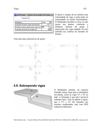 Vigas 107
TQS Informática Ltda Rua dos Pinheiros 706 c/2 05422-001 São Paulo SP Tel (011) 3083-2722 Fax 3083-2798 www.tqs.com.br
O ajuste é sempre de no mínimo uma
extremidade de viga; a outra pode ser
extremidade ou trecho intermediário.
O Modelador decidirá se deve ou não
mexer nas pontas, conforme a
distância máxima da ponta à
intersecção das vigas (padrão 50 cm),
definida nos critérios de desenho de
formas.
Veja mais duas alternativas de ajuste:
1
2
1
2
>50
5.9. Sobrepondo vigas
O Modelador permite, de maneira
limitada, lançar vigas que se sobrepõem
em planta, como as vigas V1 e V2 ao
lado. A limitação é que não é possível
sobrepor lajes. Veja na planta a seguir,
que a V1 e V2 são lançadas nas
mesmas coordenadas, mas com DFS
(rebaixos) diferentes.
 