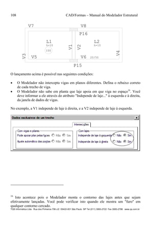 108 CAD/Formas – Manual do Modelador Estrutural
TQS Informática Ltda Rua dos Pinheiros 706 c/2 05422-001 São Paulo SP Tel (011) 3083-2722 Fax 3083-2798 www.qs.com.br
V1
V5
V3 V7
V2
V6 20/50
V4
V8
L1
h=10
L2
h=10
100
P15
P16
O lançamento acima é possível nas seguintes condições:
 O Modelador não intercepta vigas em planos diferentes. Defina o rebaixo correto
de cada trecho de viga.
 O Modelador não sabe em planta que laje apoia em que viga no espaço16
. Você
deve informar a ele através do atributo "Independe de laje..." à esquerda e à direita,
da janela de dados de vigas.
No exemplo, a V1 independe de laje à direita, e a V2 independe de laje à esquerda.
16
Isto acontece pois o Modelador monta o contorno das lajes antes que sejam
efetivamente lançadas. Você pode verificar isto quando ele mostra um "furo" em
qualquer contorno cercado.
 