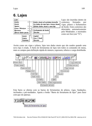 Lajes 109
TQS Informática Ltda Rua dos Pinheiros 706 c/2 05422-001 São Paulo SP Tel (011) 3083-2722 Fax 3083-2798 www.tqs.com.br
6. Lajes
Lajes são inseridas dentro de
contornos formados por
vigas, pilares e fechamentos
de bordo. Estes contornos são
detectados automaticamente
pelo Modelador, e mostrados
como um furo (um "X").
Assim como em vigas e pilares, lajes tem dados atuais que são usados quando uma
nova laje é criada. A barra de ferramentas de lajes tem todos os comandos do menu,
mais os campos para definição rápida de número, espessura, rebaixo e carga distribuída.
Esta barra se alterna com as barras de ferramentas de pilares, vigas, fundações,
inclinados e pré-moldados. Aperte o botão “Barra de ferramenta de lajes” para fazer
com que ela apareça.
 