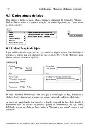 110 CAD/Formas – Manual do Modelador Estrutural
TQS Informática Ltda Rua dos Pinheiros 706 c/2 05422-001 São Paulo SP Tel (011) 3083-2722 Fax 3083-2798 www.qs.com.br
6.1. Dados atuais de lajes
Para acessar a janela de dados atuais, execute a sequencia de comandos: “Pilares –
Dados – Datuas atuais p/ a próxima inserção”, ou então clique no ícone “Dados atuais
do pilar a inserir”.
6.1.1. Identificação de lajes
Lajes são identificadas com a mesma regra usada em vigas e pilares. O título da laje é
numérico a menos que um alfanumérico seja definido. Use o botão "Próxima" para
obter o próximo número de laje livre.
O item "Realinhar identificação" faz com que a identificação da laje, dimensões e
símbolo de direção principal sejam reposicionados na posição padrão do Modelador.
A janela de identificação tem também o ângulo principal da laje. Este ângulo é
importante tanto no cálculo de esforços quanto no detalhamento da laje, sendo
habilitado apenas na edição de lajes. Veja em "Geometria em planta" como é a sua
definição.
 