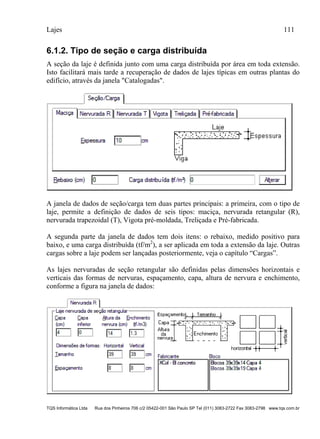 Lajes 111
TQS Informática Ltda Rua dos Pinheiros 706 c/2 05422-001 São Paulo SP Tel (011) 3083-2722 Fax 3083-2798 www.tqs.com.br
6.1.2. Tipo de seção e carga distribuída
A seção da laje é definida junto com uma carga distribuída por área em toda extensão.
Isto facilitará mais tarde a recuperação de dados de lajes típicas em outras plantas do
edifício, através da janela "Catalogadas".
A janela de dados de seção/carga tem duas partes principais: a primeira, com o tipo de
laje, permite a definição de dados de seis tipos: maciça, nervurada retangular (R),
nervurada trapezoidal (T), Vigota pré-moldada, Treliçada e Pré-fabricada.
A segunda parte da janela de dados tem dois itens: o rebaixo, medido positivo para
baixo, e uma carga distribuída (tf/m2
), a ser aplicada em toda a extensão da laje. Outras
cargas sobre a laje podem ser lançadas posteriormente, veja o capítulo “Cargas”.
As lajes nervuradas de seção retangular são definidas pelas dimensões horizontais e
verticais das formas de nervuras, espaçamento, capa, altura de nervura e enchimento,
conforme a figura na janela de dados:
 