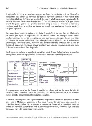 112 CAD/Formas – Manual do Modelador Estrutural
TQS Informática Ltda Rua dos Pinheiros 706 c/2 05422-001 São Paulo SP Tel (011) 3083-2722 Fax 3083-2798 www.qs.com.br
A definição de lajes nervuradas costuma ser fonte de confusão, pois as dimensões
horizontais das formas de nervuras definem as nervuras verticais, e vice versa. Para
maior facilidade de definição da planta de formas, o Modelador adota a convenção de
entrada de dados das formas de nervuras. O CAD/Formas e o Grelha-TQS, por serem
orientados para a geração de grelhas, mostram sempre os dados relativos às nervuras,
por isso, você deve se lembrar de trocar horizontal com vertical na hora de conferir
listagens e grelhas.
Um ponto interessante nesta janela de dados é a existência de uma lista de fabricantes
de formas para lajes e a respectiva lista de tipos de formas. No exemplo acima, temos
um fabricante de blocos de concreto para lajes nervuradas. As capas típicas para lajes
nervuradas são armazenadas junto com cada tipo de forma. Quando você seleciona uma
combinação fabricante/forma, os dados são automaticamente copiados para a tela de
formas de nervuras; você pode alterar qualquer dos valores copiados, usar uma capa
diferente ou uma forma fora do padrão.
Analogamente, as lajes nervuradas trapezoidais tem todos os dados das lajes nervuradas
retangulares, mais um espaçamento diferenciado inferior e superior por nervura.
O espaçamento superior da forma é medido no plano inferior da capa da laje. O
tamanho médio fornecido pode ser calculado pela distância entre eixos de nervuras
menos a média dos espaçamentos superior e inferior.
A simples declaração de uma laje nervurada e respectivas dimensões de formas não faz
com que o Modelador preencha a laje com formas de nervuras, nem garante a
discretização em grelha. Para completar o lançamento é necessário posicionar todas as
formas de nervuras, compatíveis com as dimensões declaradas, dentro da laje. Existem
comandos para isto, que mostraremos adiante.
 
