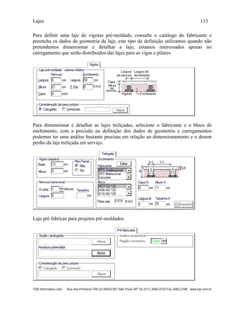 Lajes 113
TQS Informática Ltda Rua dos Pinheiros 706 c/2 05422-001 São Paulo SP Tel (011) 3083-2722 Fax 3083-2798 www.tqs.com.br
Para definir uma laje de vigotas pré-moldads, consulte o catálogo do fabricante e
preencha os dados da geometria da laje, este tipo de definição utilizamos quando não
pretendemos dimensionar e detalhar a laje, estamos interessados apenas no
carregamento que serão distribuídos das lajes para as vigas e pilares.
Para dimensionar e detalhar as lajes treliçadas, selecione o fabricante e o bloco de
enchimento, com a precisão na definição dos dados de geometria e carregamentos
podemos ter uma análise bastante precisas em relação ao dimensionamento e o desem
penho da laje treliçada em serviço.
Laje pré fabricas para projetos pré-moldados.
 