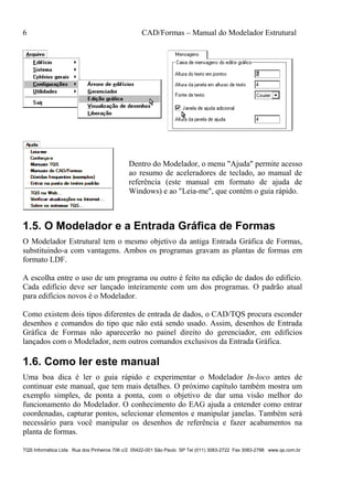 6 CAD/Formas – Manual do Modelador Estrutural
TQS Informática Ltda Rua dos Pinheiros 706 c/2 05422-001 São Paulo SP Tel (011) 3083-2722 Fax 3083-2798 www.qs.com.br
Dentro do Modelador, o menu "Ajuda" permite acesso
ao resumo de aceleradores de teclado, ao manual de
referência (este manual em formato de ajuda de
Windows) e ao "Leia-me", que contém o guia rápido.
1.5. O Modelador e a Entrada Gráfica de Formas
O Modelador Estrutural tem o mesmo objetivo da antiga Entrada Gráfica de Formas,
substituindo-a com vantagens. Ambos os programas gravam as plantas de formas em
formato LDF.
A escolha entre o uso de um programa ou outro é feito na edição de dados do edifício.
Cada edifício deve ser lançado inteiramente com um dos programas. O padrão atual
para edifícios novos é o Modelador.
Como existem dois tipos diferentes de entrada de dados, o CAD/TQS procura esconder
desenhos e comandos do tipo que não está sendo usado. Assim, desenhos de Entrada
Gráfica de Formas não aparecerão no painel direito do gerenciador, em edifícios
lançados com o Modelador, nem outros comandos exclusivos da Entrada Gráfica.
1.6. Como ler este manual
Uma boa dica é ler o guia rápido e experimentar o Modelador In-loco antes de
continuar este manual, que tem mais detalhes. O próximo capítulo também mostra um
exemplo simples, de ponta a ponta, com o objetivo de dar uma visão melhor do
funcionamento do Modelador. O conhecimento do EAG ajuda a entender como entrar
coordenadas, capturar pontos, selecionar elementos e manipular janelas. Também será
necessário para você manipular os desenhos de referência e fazer acabamentos na
planta de formas.
 