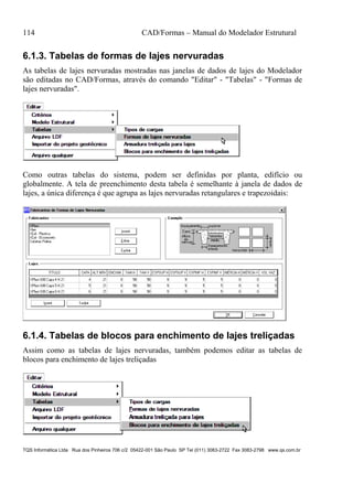 114 CAD/Formas – Manual do Modelador Estrutural
TQS Informática Ltda Rua dos Pinheiros 706 c/2 05422-001 São Paulo SP Tel (011) 3083-2722 Fax 3083-2798 www.qs.com.br
6.1.3. Tabelas de formas de lajes nervuradas
As tabelas de lajes nervuradas mostradas nas janelas de dados de lajes do Modelador
são editadas no CAD/Formas, através do comando "Editar" - "Tabelas" - "Formas de
lajes nervuradas".
Como outras tabelas do sistema, podem ser definidas por planta, edifício ou
globalmente. A tela de preenchimento desta tabela é semelhante à janela de dados de
lajes, a única diferença é que agrupa as lajes nervuradas retangulares e trapezoidais:
6.1.4. Tabelas de blocos para enchimento de lajes treliçadas
Assim como as tabelas de lajes nervuradas, também podemos editar as tabelas de
blocos para enchimento de lajes treliçadas
 