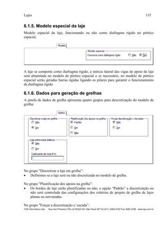 Lajes 115
TQS Informática Ltda Rua dos Pinheiros 706 c/2 05422-001 São Paulo SP Tel (011) 3083-2722 Fax 3083-2798 www.tqs.com.br
6.1.5. Modelo especial da laje
Modelo espacial da laje, funcionando ou não como diafragma rígido no pórtico
espacial.
A laje se comporta como diafragma rígido, a inércia lateral das vigas de apoio da laje
será almentada no modelo de pórtico espacial e se necessário, no modelo de pórtico
espacial serão geradas barras rígidas ligando os pilares para garantir o funcionamento
de diafragma rígido.
6.1.6. Dados para geração de grelhas
A janela de dados de grelha apresenta quatro grupos para descretização do modelo de
grelha:
No grupo "Discretizar a laje em grelha”:
 Definimos se a laje será ou não discretizada no modelo de grelha.
No grupo "Plastificação dos apoios na grelha”:
 Os bordos da laje serão plastificadao ou não, a opção “Padrão” a discretização ou
não será controlada das configurações dos critérios de projeto de grelha de lajes
planas ou nervuradas.
No grupo "Forçar a discretização c/ escada”:
 