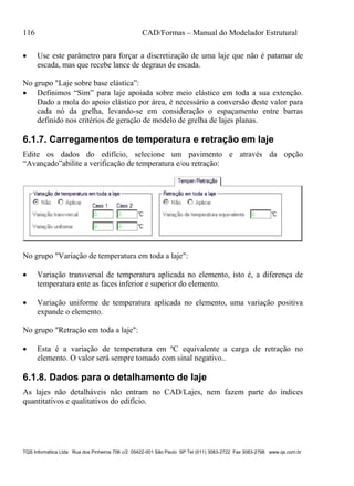 116 CAD/Formas – Manual do Modelador Estrutural
TQS Informática Ltda Rua dos Pinheiros 706 c/2 05422-001 São Paulo SP Tel (011) 3083-2722 Fax 3083-2798 www.qs.com.br
 Use este parâmetro para forçar a discretização de uma laje que não é patamar de
escada, mas que recebe lance de degraus de escada.
No grupo "Laje sobre base elástica”:
 Definimos “Sim” para laje apoiada sobre meio elástico em toda a sua extenção.
Dado a mola do apoio elástico por área, é necessário a conversão deste valor para
cada nó da grelha, levando-se em consideração o espaçamento entre barras
definido nos critérios de geração de modelo de grelha de lajes planas.
6.1.7. Carregamentos de temperatura e retração em laje
Edite os dados do edifício, selecione um pavimento e através da opção
“Avançado”abilite a verificação de temperatura e/ou retração:
No grupo "Variação de temperatura em toda a laje":
 Variação transversal de temperatura aplicada no elemento, isto é, a diferença de
temperatura ente as faces inferior e superior do elemento.
 Variação uniforme de temperatura aplicada no elemento, uma variação positiva
expande o elemento.
No grupo "Retração em toda a laje":
 Esta é a variação de temperatura em ºC equivalente a carga de retração no
elemento. O valor será sempre tomado com sinal negativo..
6.1.8. Dados para o detalhamento de laje
As lajes não detalháveis não entram no CAD/Lajes, nem fazem parte do índices
quantitativos e qualitativos do edifício.
 