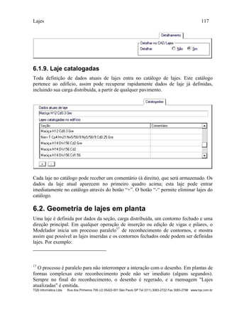 Lajes 117
TQS Informática Ltda Rua dos Pinheiros 706 c/2 05422-001 São Paulo SP Tel (011) 3083-2722 Fax 3083-2798 www.tqs.com.br
6.1.9. Laje catalogadas
Toda definição de dados atuais de lajes entra no catálogo de lajes. Este catálogo
pertence ao edifício, assim pode recuperar rapidamente dados de laje já definidas,
incluindo sua carga distribuída, a partir de qualquer pavimento.
Cada laje no catálogo pode receber um comentário (à direita), que será armazenado. Os
dados da laje atual aparecem no primeiro quadro acima; esta laje pode entrar
imediatamente no catálogo através do botão “+”. O botão “-“ permite eliminar lajes do
catálogo.
6.2. Geometria de lajes em planta
Uma laje é definida por dados da seção, carga distribuída, um contorno fechado e uma
direção principal. Em qualquer operação de inserção ou edição de vigas e pilares, o
Modelador inicia um processo paralelo17
de reconhecimento de contornos, e mostra
assim que possível as lajes inseridas e os contornos fechados onde podem ser definidas
lajes. Por exemplo:
17
O processo é paralelo para não interromper a interação com o desenho. Em plantas de
formas complexas este reconhecimento pode não ser imediato (alguns segundos).
Sempre no final do reconhecimento, o desenho é regerado, e a mensagem "Lajes
atualizadas" é emitida.
 