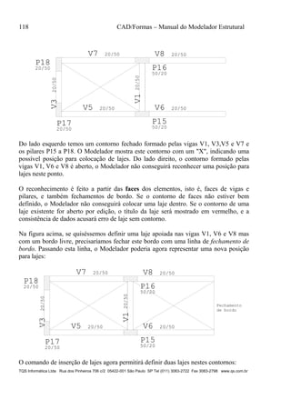 118 CAD/Formas – Manual do Modelador Estrutural
TQS Informática Ltda Rua dos Pinheiros 706 c/2 05422-001 São Paulo SP Tel (011) 3083-2722 Fax 3083-2798 www.qs.com.br
V120/50
V5 20/50
V320/50 V7 20/50
V6 20/50
V8 20/50
P15
50/20
P16
50/20
P17
20/50
P18
20/50
Do lado esquerdo temos um contorno fechado formado pelas vigas V1, V3,V5 e V7 e
os pilares P15 a P18. O Modelador mostra este contorno com um "X", indicando uma
possível posição para colocação de lajes. Do lado direito, o contorno formado pelas
vigas V1, V6 e V8 é aberto, o Modelador não conseguirá reconhecer uma posição para
lajes neste ponto.
O reconhecimento é feito a partir das faces dos elementos, isto é, faces de vigas e
pilares, e também fechamentos de bordo. Se o contorno de faces não estiver bem
definido, o Modelador não conseguirá colocar uma laje dentro. Se o contorno de uma
laje existente for aberto por edição, o título da laje será mostrado em vermelho, e a
consistência de dados acusará erro de laje sem contorno.
Na figura acima, se quiséssemos definir uma laje apoiada nas vigas V1, V6 e V8 mas
com um bordo livre, precisaríamos fechar este bordo com uma linha de fechamento de
bordo. Passando esta linha, o Modelador poderia agora representar uma nova posição
para lajes:
V120/50
V5 20/50
V320/50
V7 20/50
V6 20/50
V8 20/50
P15
50/20
P16
50/20
P17
20/50
P18
20/50
Fechamento
de bordo
O comando de inserção de lajes agora permitirá definir duas lajes nestes contornos:
 