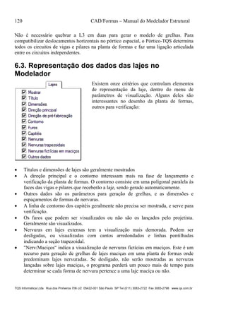 120 CAD/Formas – Manual do Modelador Estrutural
TQS Informática Ltda Rua dos Pinheiros 706 c/2 05422-001 São Paulo SP Tel (011) 3083-2722 Fax 3083-2798 www.qs.com.br
Não é necessário quebrar a L3 em duas para gerar o modelo de grelhas. Para
compatibilizar deslocamentos horizontais no pórtico espacial, o Pórtico-TQS determina
todos os circuitos de vigas e pilares na planta de formas e faz uma ligação articulada
entre os circuitos independentes.
6.3. Representação dos dados das lajes no
Modelador
Existem onze critérios que controlam elementos
de representação da laje, dentro do menu de
parâmetros de visualização. Alguns deles são
interessantes no desenho da planta de formas,
outros para verificação:
 Títulos e dimensões de lajes são geralmente mostrados
 A direção principal e o contorno interessam mais na fase de lançamento e
verificação da planta de formas. O contorno consiste em uma poligonal paralela às
faces das vigas e pilares que receberão a laje, sendo gerado automaticamente.
 Outros dados são os parâmetros para geração de grelhas, e as dimensões e
espaçamentos de formas de nervuras.
 A linha de contorno dos capitéis geralmente não precisa ser mostrada, e serve para
verificação.
 Os furos que podem ser visualizados ou não são os lançados pelo projetista.
Geralmente são visualizados.
 Nervuras em lajes extensas tem a visualização mais demorada. Podem ser
desligadas, ou visualizadas com cantos arredondados e linhas pontilhadas
indicando a seção trapezoidal.
 "Nerv/Maciços" indica a visualização de nervuras fictícias em maciços. Este é um
recurso para geração de grelhas de lajes maciças em uma planta de formas onde
predominam lajes nervuradas. Se desligado, não serão mostradas as nervuras
lançadas sobre lajes maciças, o programa perderá um pouco mais de tempo para
determinar se cada forma de nervura pertence a uma laje maciça ou não.
 